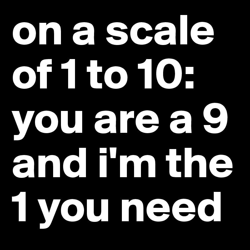 on a scale of 1 to 10: you are a 9
and i'm the 1 you need