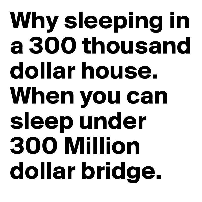 Why sleeping in a 300 thousand dollar house. When you can sleep under 300 Million dollar bridge.