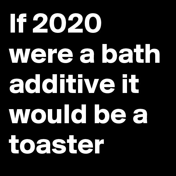 If 2020 were a bath additive it would be a toaster