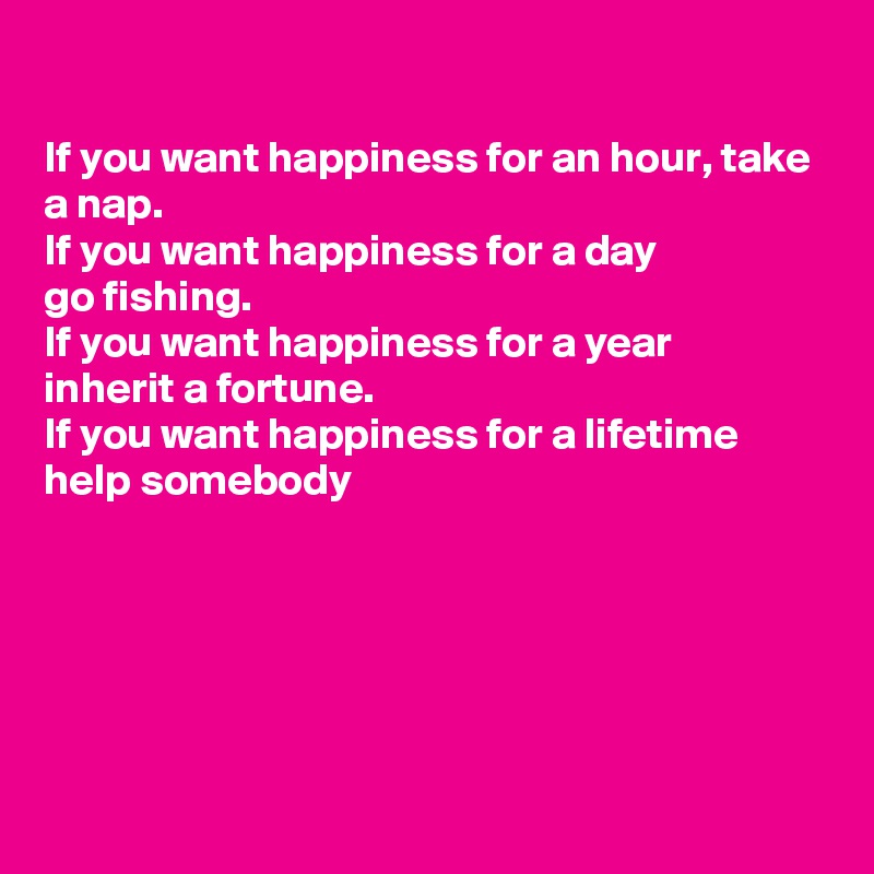 

If you want happiness for an hour, take a nap.
If you want happiness for a day 
go fishing.
If you want happiness for a year 
inherit a fortune. 
If you want happiness for a lifetime 
help somebody






