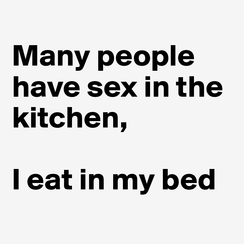 
Many people have sex in the kitchen,

I eat in my bed
