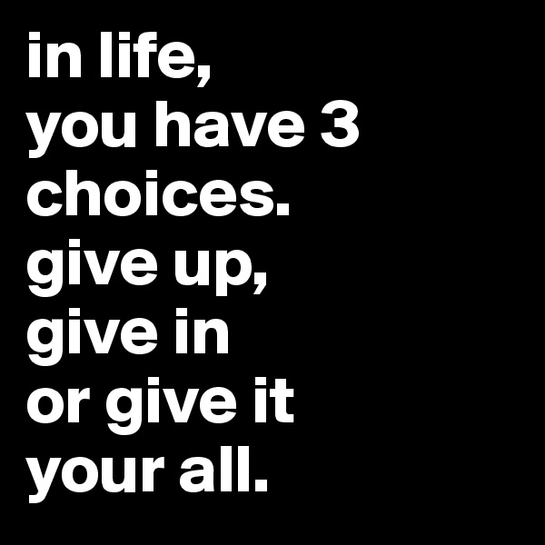 in life, 
you have 3 choices.
give up,
give in 
or give it 
your all.