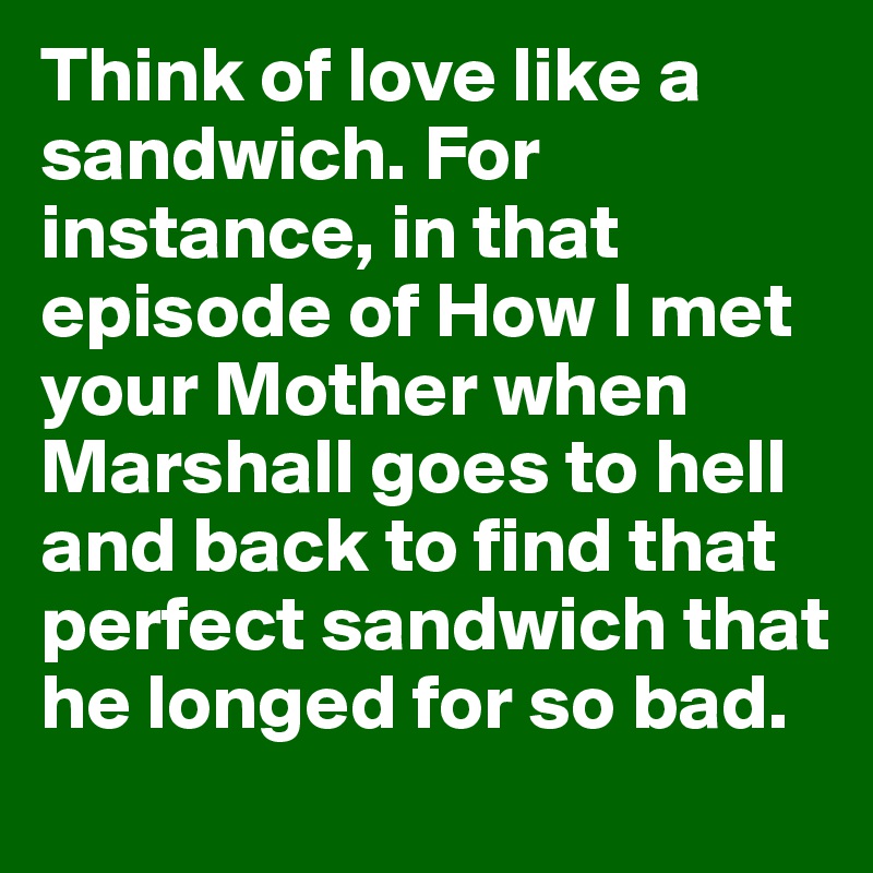 Think of love like a sandwich. For instance, in that episode of How I met your Mother when Marshall goes to hell and back to find that perfect sandwich that he longed for so bad.