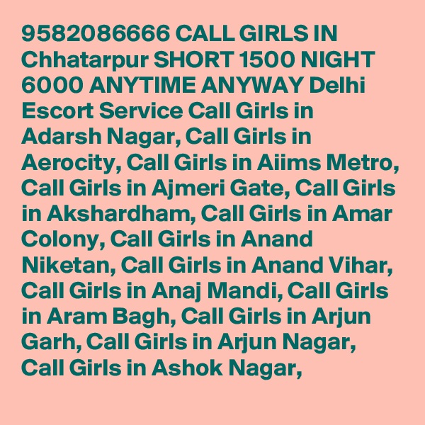 9582086666 CALL GIRLS IN Chhatarpur SHORT 1500 NIGHT 6000 ANYTIME ANYWAY Delhi Escort Service Call Girls in Adarsh Nagar, Call Girls in Aerocity, Call Girls in Aiims Metro, Call Girls in Ajmeri Gate, Call Girls in Akshardham, Call Girls in Amar Colony, Call Girls in Anand Niketan, Call Girls in Anand Vihar, Call Girls in Anaj Mandi, Call Girls in Aram Bagh, Call Girls in Arjun Garh, Call Girls in Arjun Nagar, Call Girls in Ashok Nagar,  