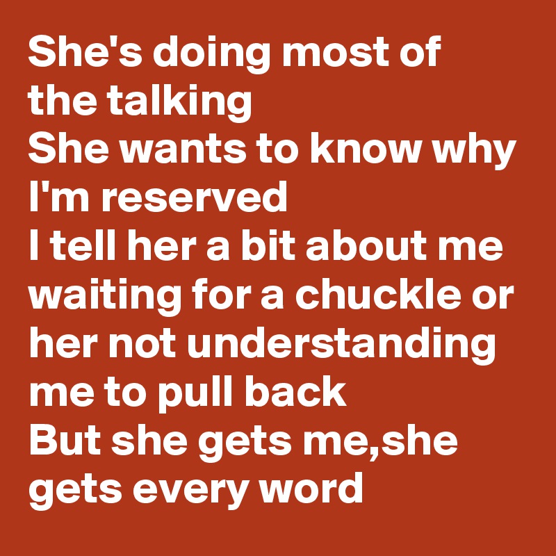 She's doing most of the talking
She wants to know why I'm reserved
I tell her a bit about me
waiting for a chuckle or her not understanding me to pull back 
But she gets me,she gets every word