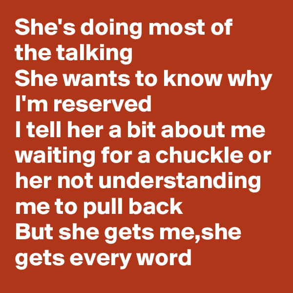 She's doing most of the talking
She wants to know why I'm reserved
I tell her a bit about me
waiting for a chuckle or her not understanding me to pull back 
But she gets me,she gets every word
