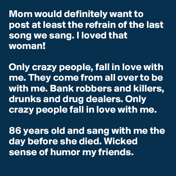 Mom would definitely want to post at least the refrain of the last song we sang. I loved that woman!

Only crazy people, fall in love with me. They come from all over to be with me. Bank robbers and killers, drunks and drug dealers. Only crazy people fall in love with me.

86 years old and sang with me the day before she died. Wicked sense of humor my friends.