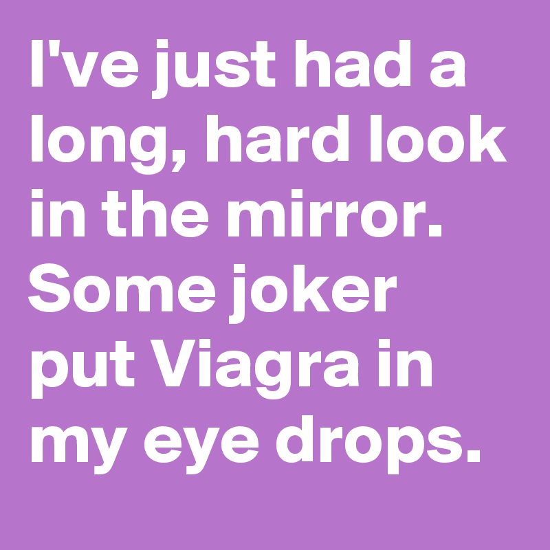 I've just had a long, hard look in the mirror.
Some joker put Viagra in my eye drops.
