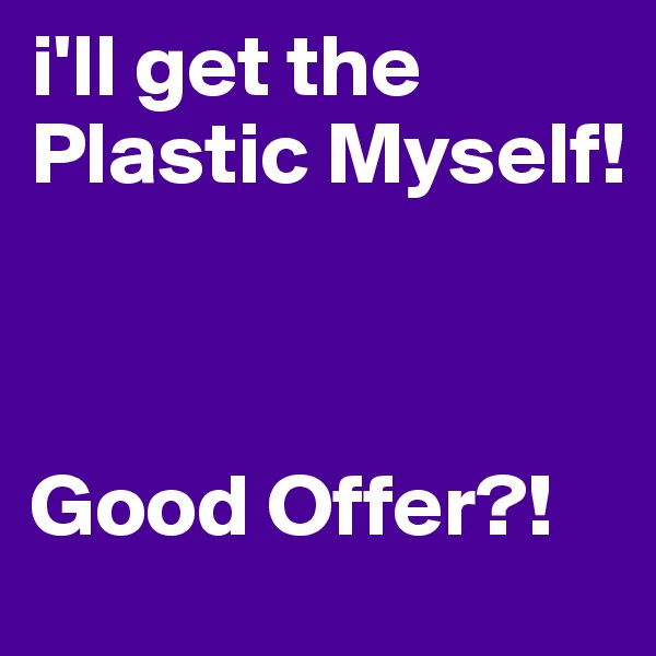 i'll get the Plastic Myself!



Good Offer?!