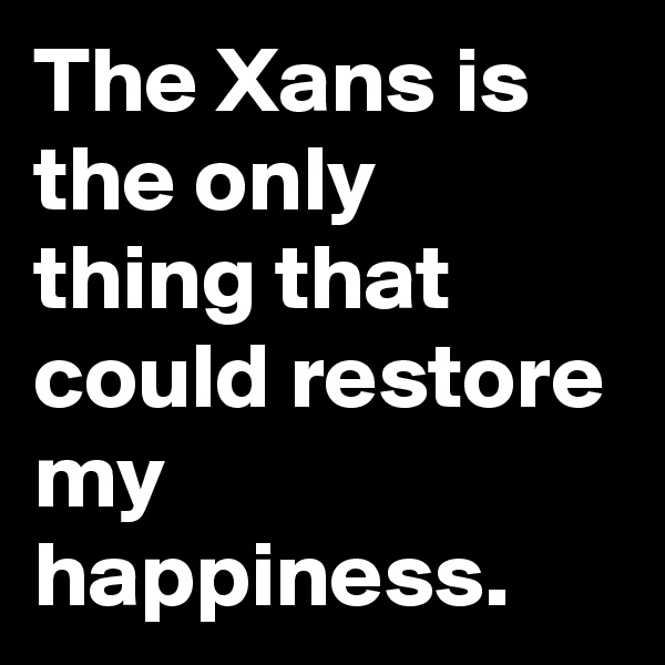 The Xans is the only thing that could restore my happiness.