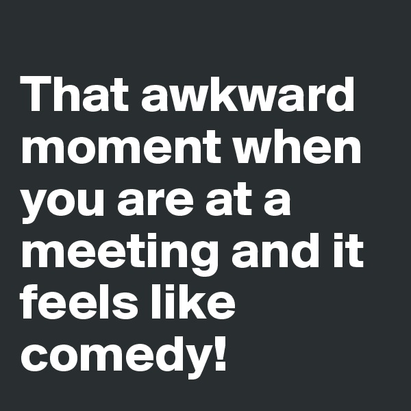 
That awkward moment when you are at a meeting and it feels like comedy! 