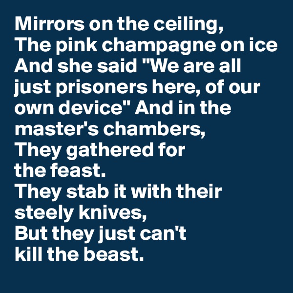 Mirrors on the ceiling,
The pink champagne on ice
And she said "We are all just prisoners here, of our own device" And in the master's chambers,
They gathered for 
the feast.
They stab it with their steely knives,
But they just can't 
kill the beast. 