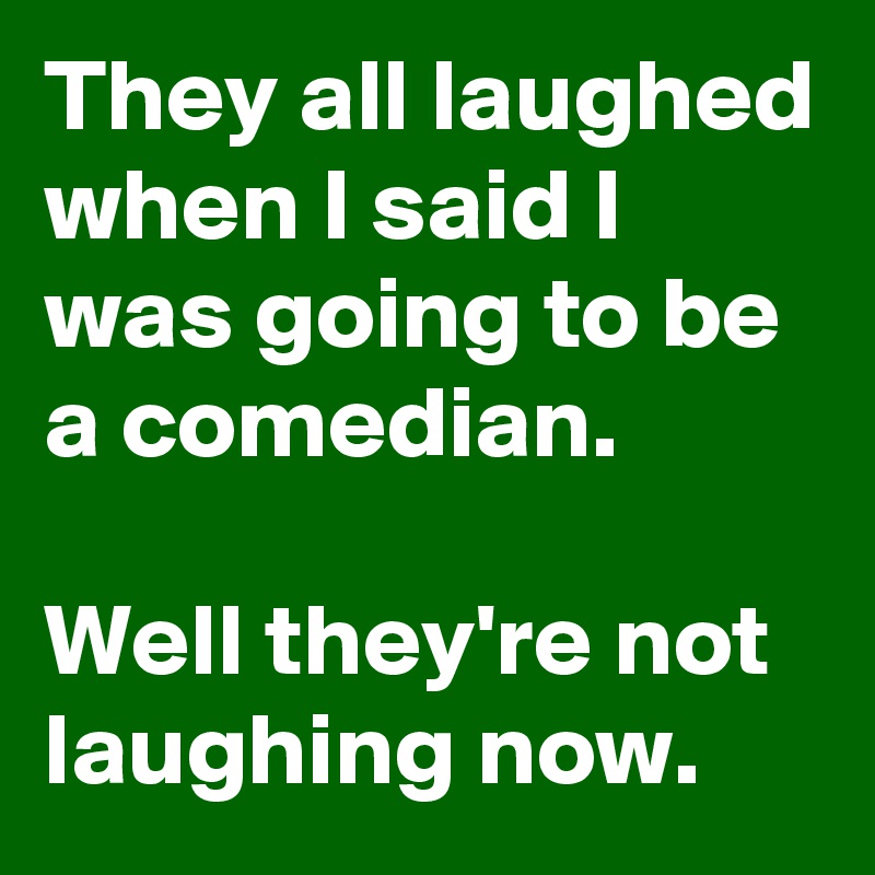 They all laughed when I said I was going to be a comedian.

Well they're not laughing now.