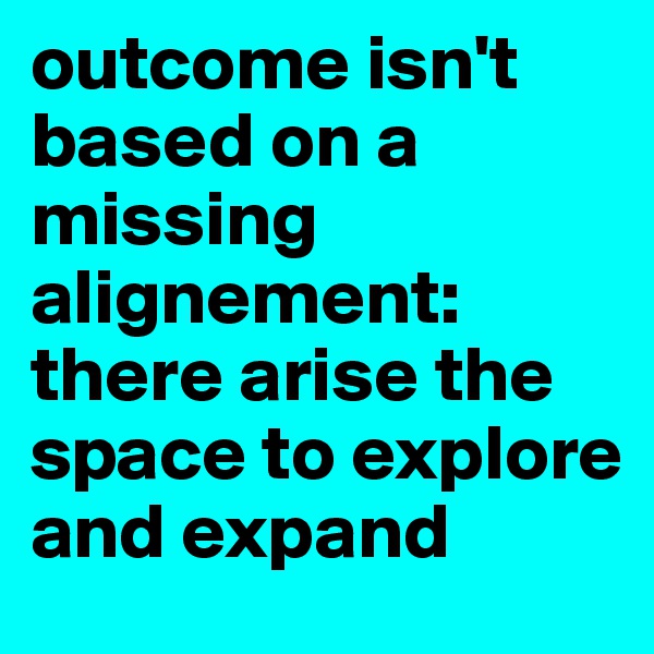 outcome isn't based on a missing alignement: there arise the space to explore and expand