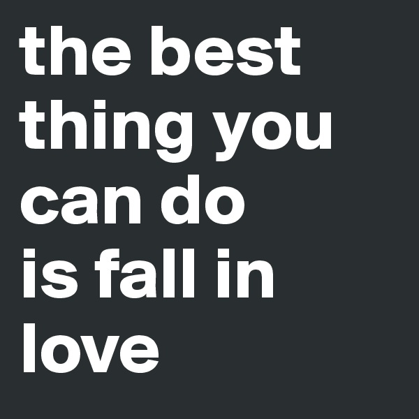 the best thing you can do 
is fall in love