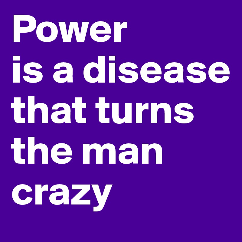 Power 
is a disease that turns the man crazy 