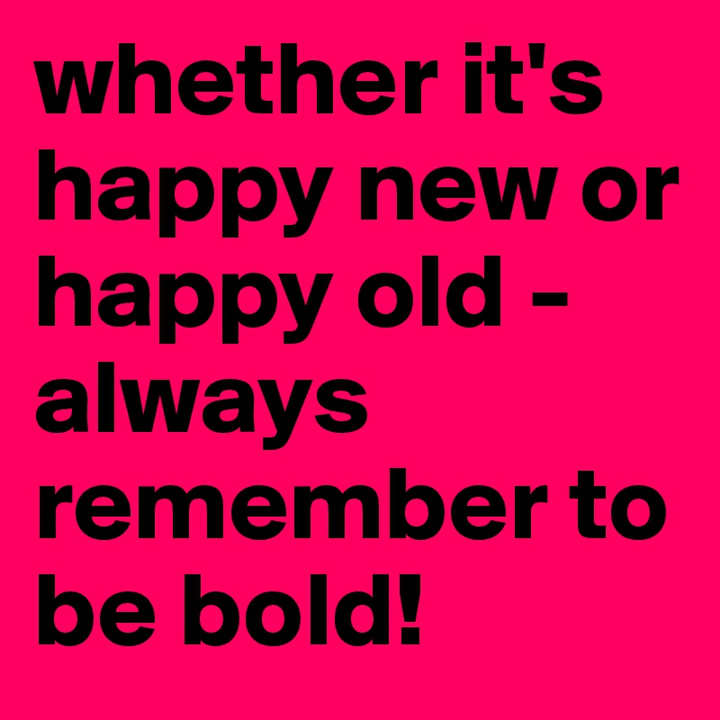 whether it's happy new or happy old - always remember to be bold!