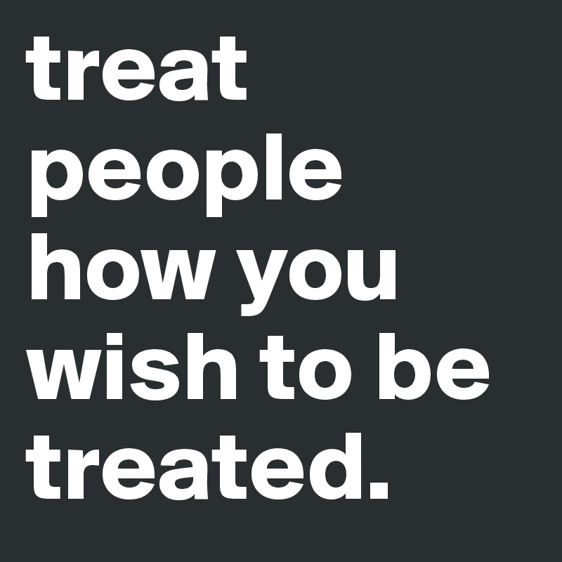 treat people how you wish to be treated.