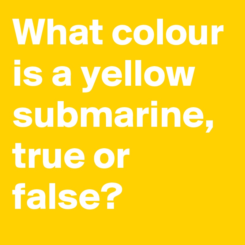 What colour is a yellow submarine, true or false?