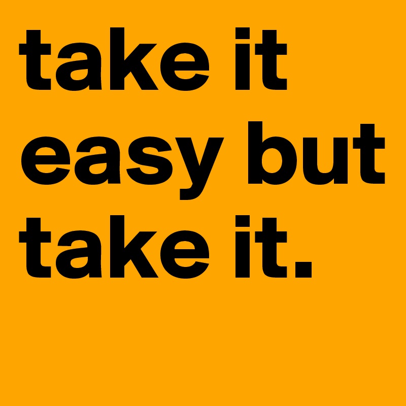 take it easy but take it.