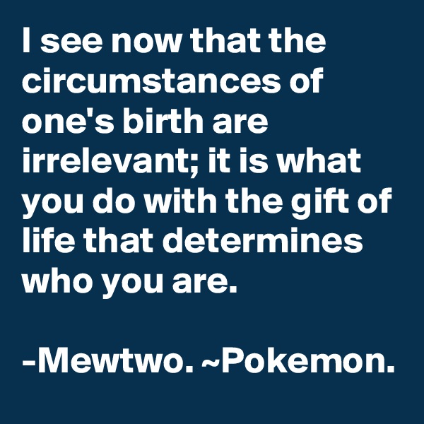 I see now that the circumstances of one's birth are irrelevant; it is what you do with the gift of life that determines who you are. 

-Mewtwo. ~Pokemon.