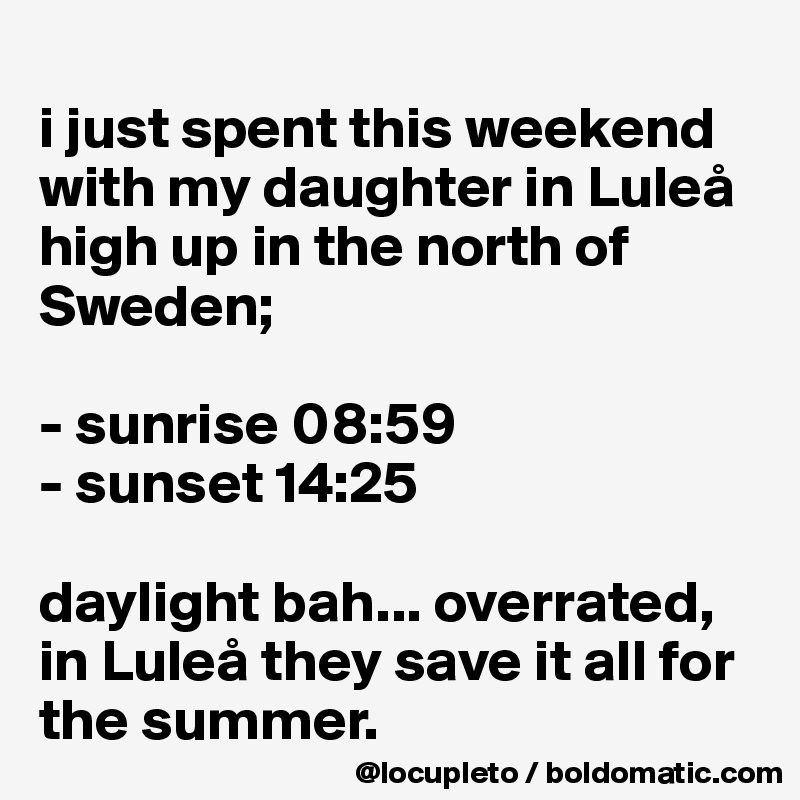 
i just spent this weekend with my daughter in Luleå high up in the north of Sweden; 

- sunrise 08:59
- sunset 14:25

daylight bah... overrated, in Luleå they save it all for the summer. 