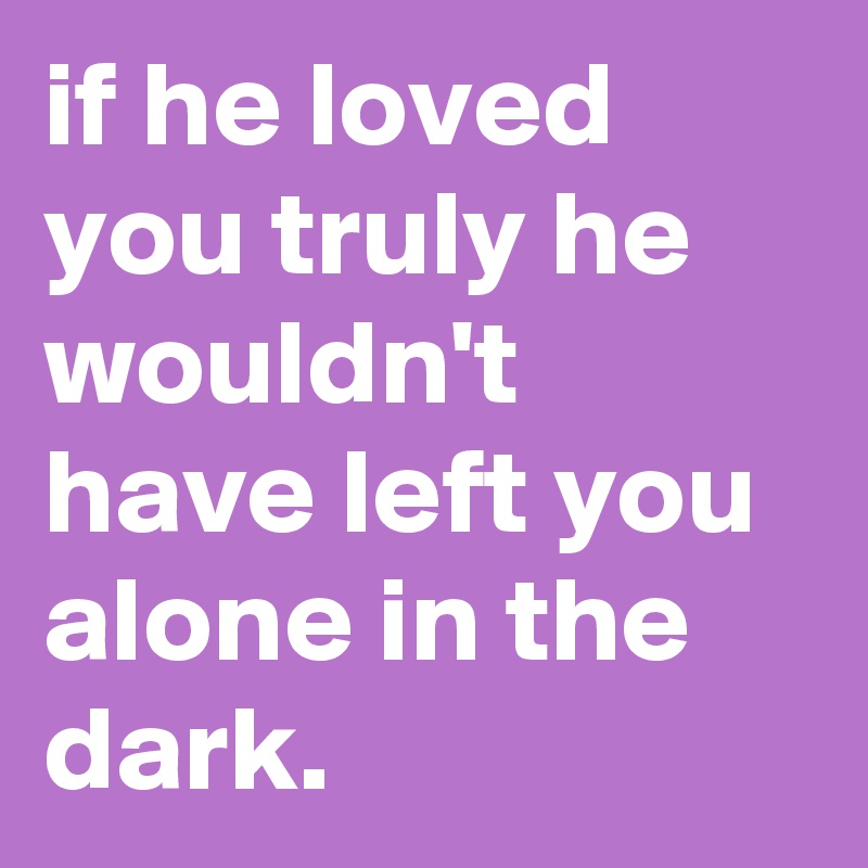 if he loved you truly he wouldn't have left you alone in the dark.