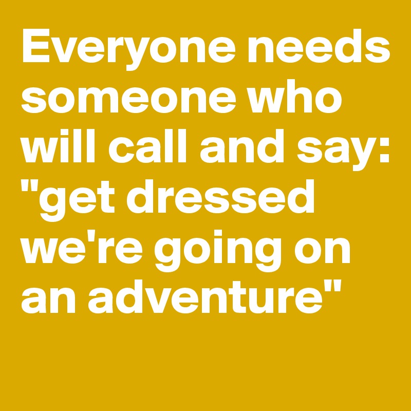 Everyone needs someone who will call and say: "get dressed we're going on an adventure"
