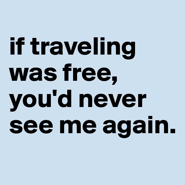 
if traveling was free, you'd never see me again.
