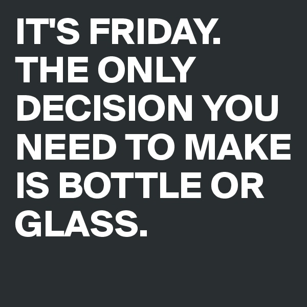 IT'S FRIDAY. THE ONLY DECISION YOU NEED TO MAKE IS BOTTLE OR GLASS.
