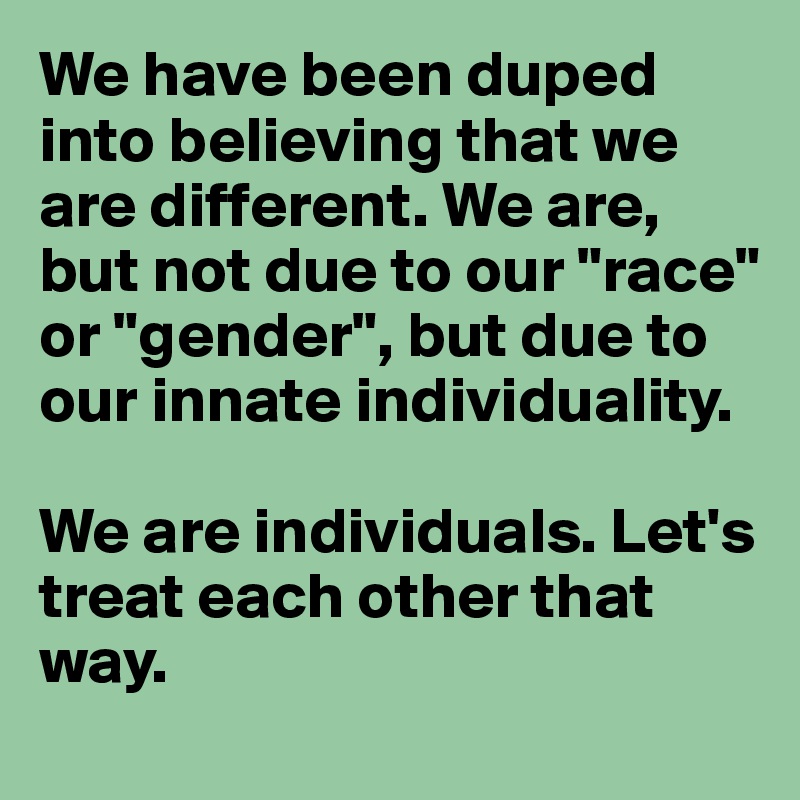 We have been duped into believing that we are different. We are, but not due to our "race" or "gender", but due to our innate individuality.

We are individuals. Let's treat each other that way.