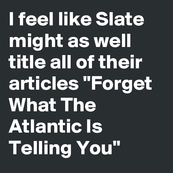 I feel like Slate might as well title all of their articles "Forget What The Atlantic Is Telling You"