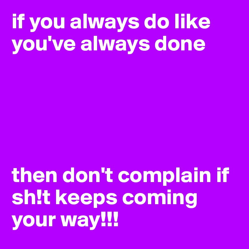 if you always do like you've always done 





then don't complain if sh!t keeps coming your way!!! 