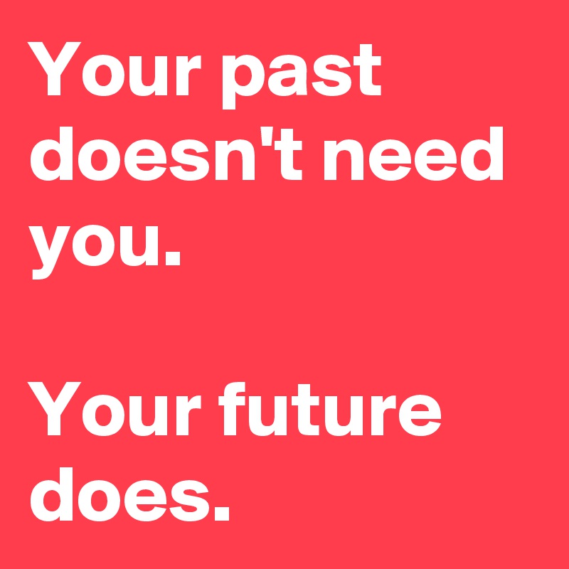Your past doesn't need you. 

Your future does. 