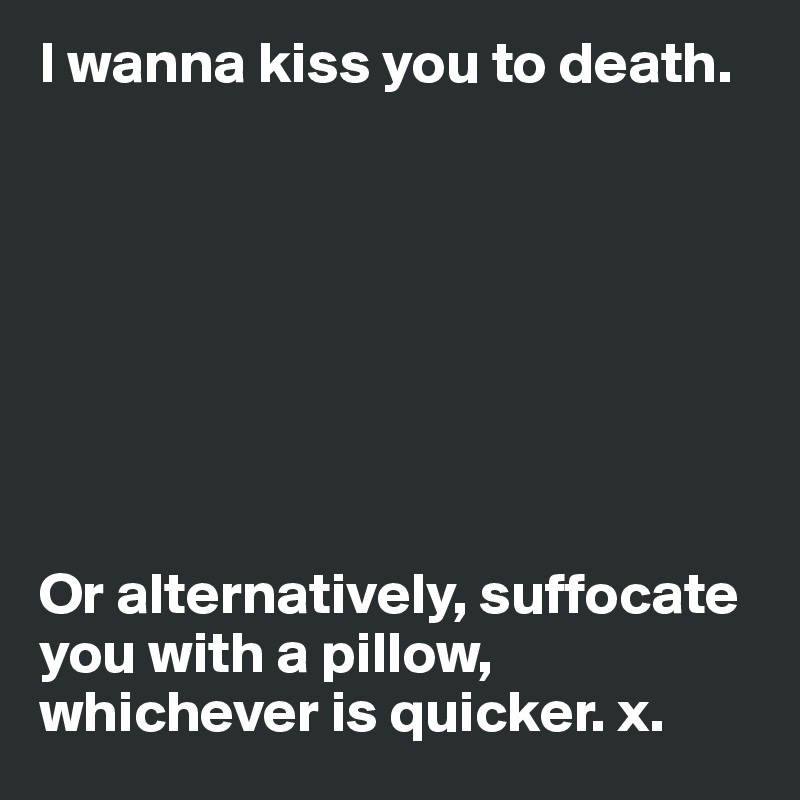 I wanna kiss you to death.








Or alternatively, suffocate you with a pillow, whichever is quicker. x.