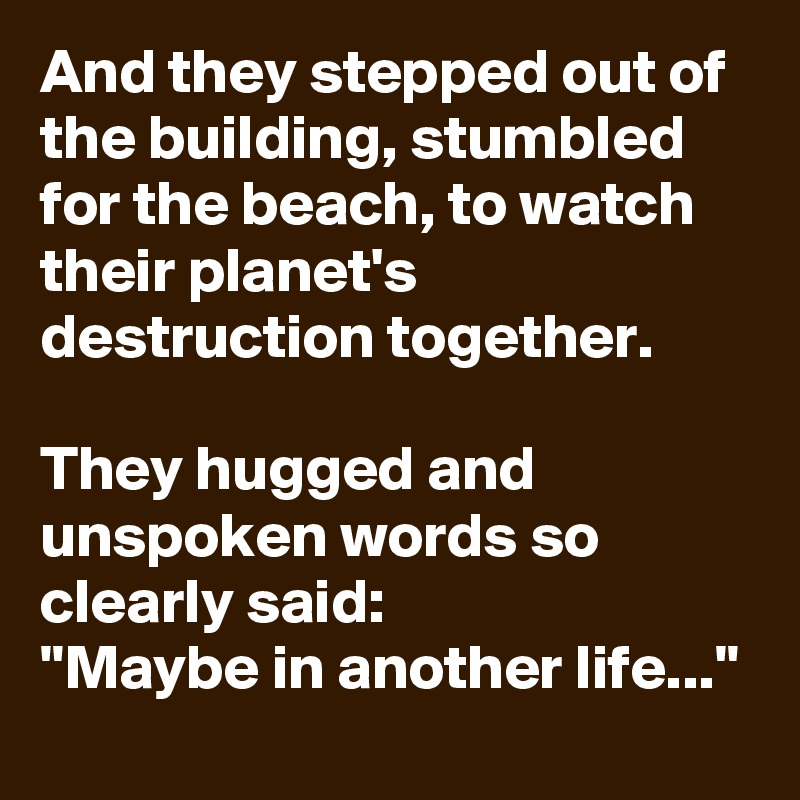 And they stepped out of the building, stumbled for the beach, to watch their planet's destruction together.

They hugged and unspoken words so clearly said:
"Maybe in another life..." 