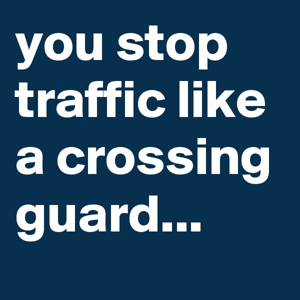 you stop traffic like a crossing guard...