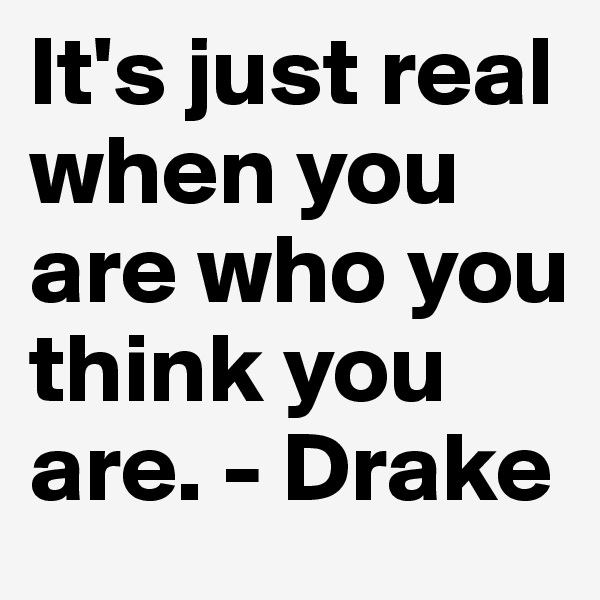 It's just real when you are who you think you are. - Drake 