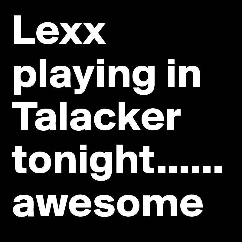 Lexx              playing in Talacker tonight......awesome