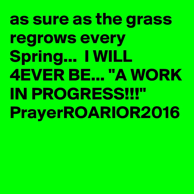 as sure as the grass regrows every Spring...  I WILL 4EVER BE... "A WORK IN PROGRESS!!!"
PrayerROARIOR2016