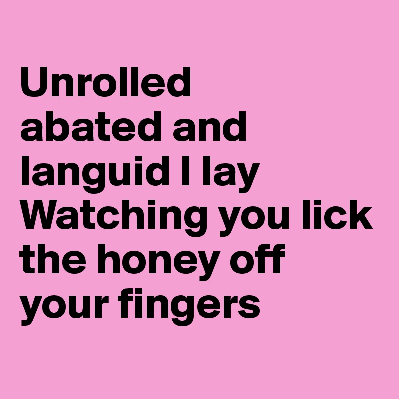 
Unrolled
abated and languid I lay
Watching you lick the honey off your fingers
