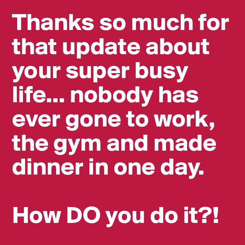 Thanks so much for that update about your super busy life... nobody has ever gone to work, the gym and made dinner in one day. 

How DO you do it?!
