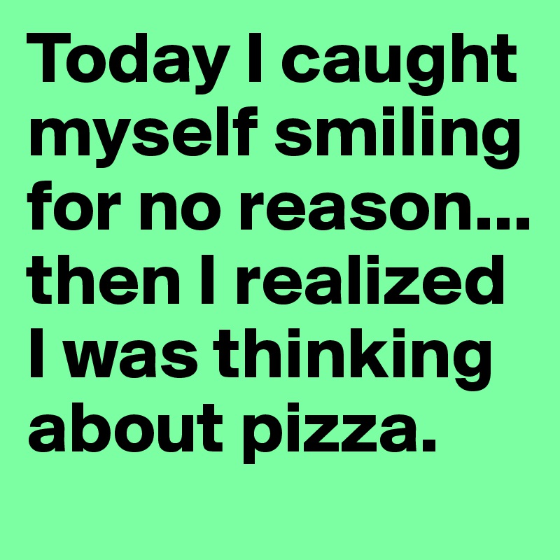 Today I caught myself smiling for no reason... then I realized I was thinking about pizza.