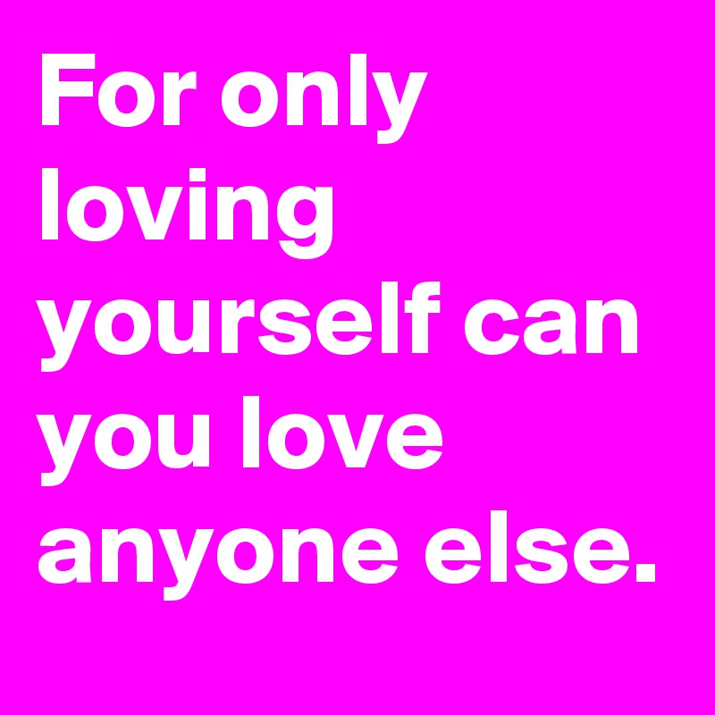 For only loving yourself can you love anyone else.