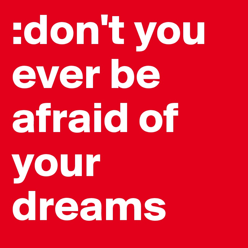 :don't you ever be afraid of your dreams 