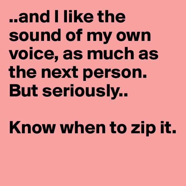..and I like the sound of my own voice, as much as the next person. But seriously..

Know when to zip it. 
