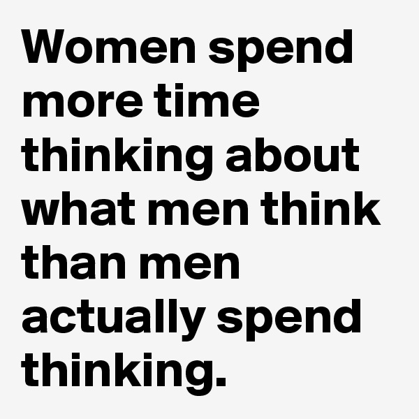 Women spend more time thinking about what men think than men actually spend thinking. 
