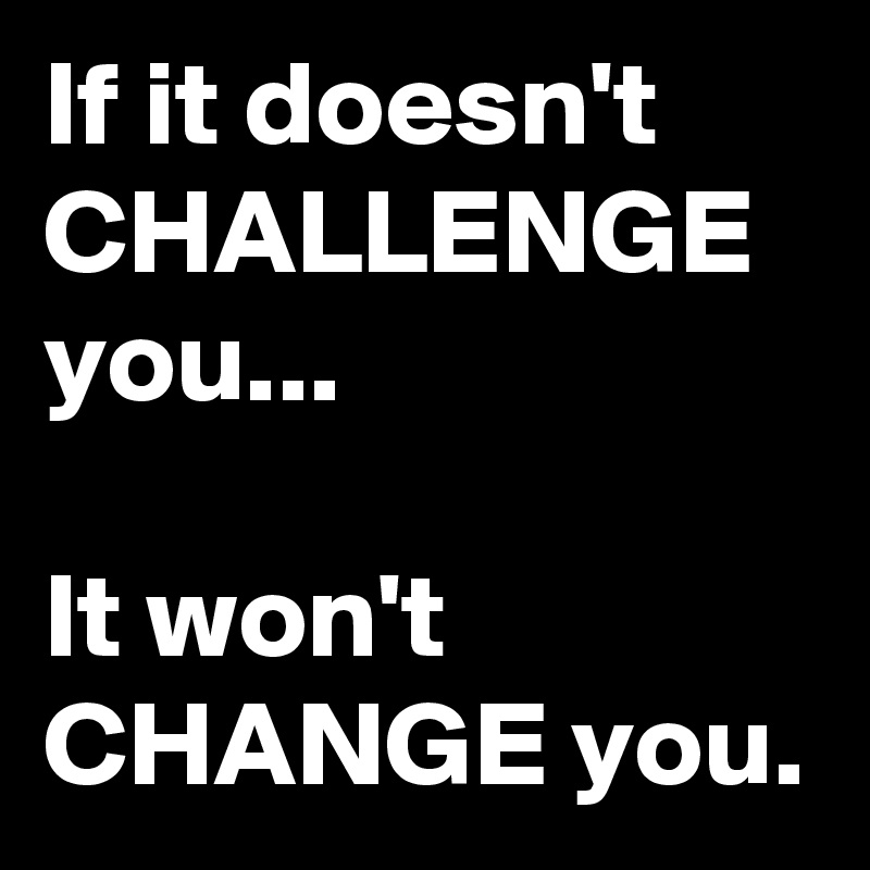 If it doesn't CHALLENGE you... 

It won't CHANGE you. 