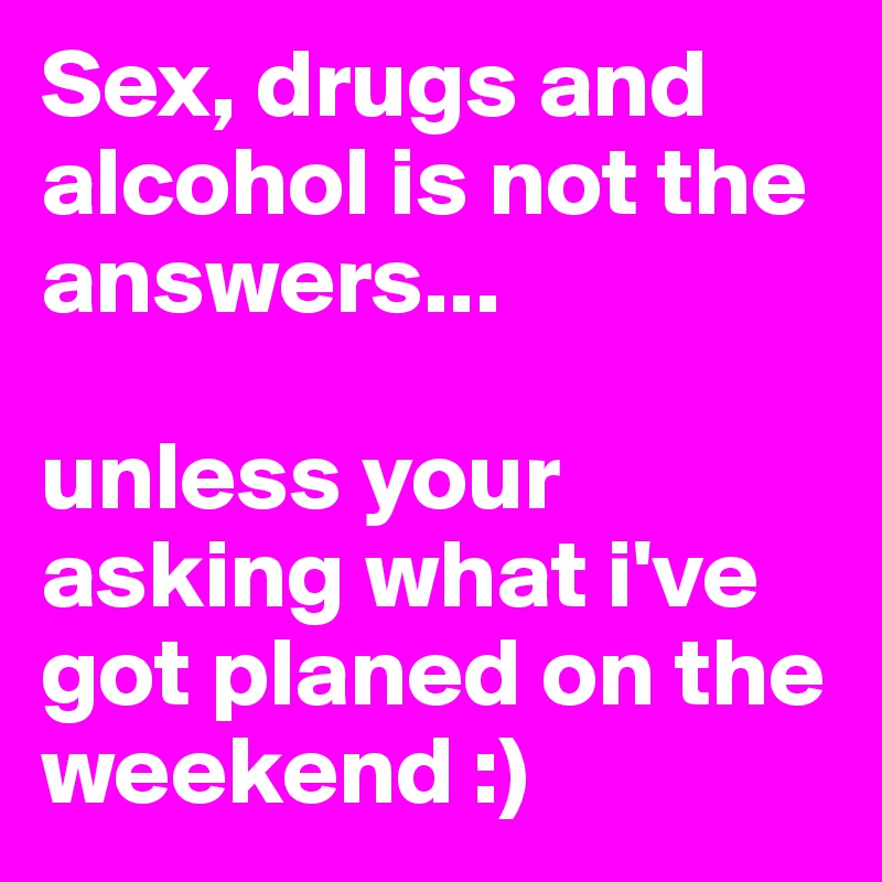 Sex, drugs and alcohol is not the answers...

unless your asking what i've got planed on the weekend :)