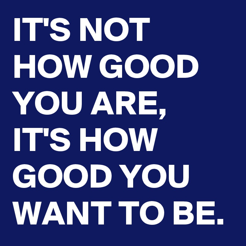 IT'S NOT HOW GOOD YOU ARE, IT'S HOW GOOD YOU WANT TO BE.